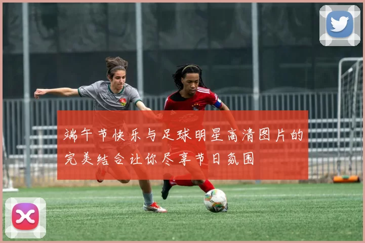 端午节快乐与足球明星高清图片的完美结合让你尽享节日氛围
