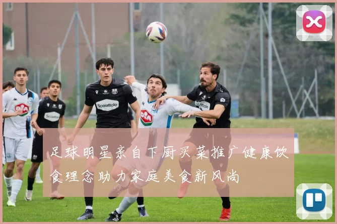 足球明星亲自下厨买菜推广健康饮食理念助力家庭美食新风尚
