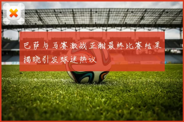 巴萨与马赛激战正酣最终比赛结果揭晓引发球迷热议