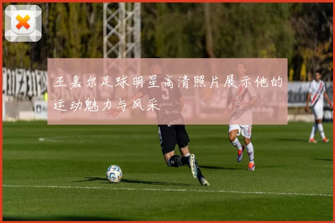 王嘉尔足球明星高清照片展示他的运动魅力与风采
