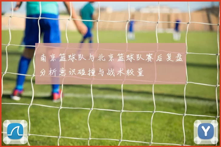 南京篮球队与北京篮球队赛后复盘分析意识碰撞与战术较量