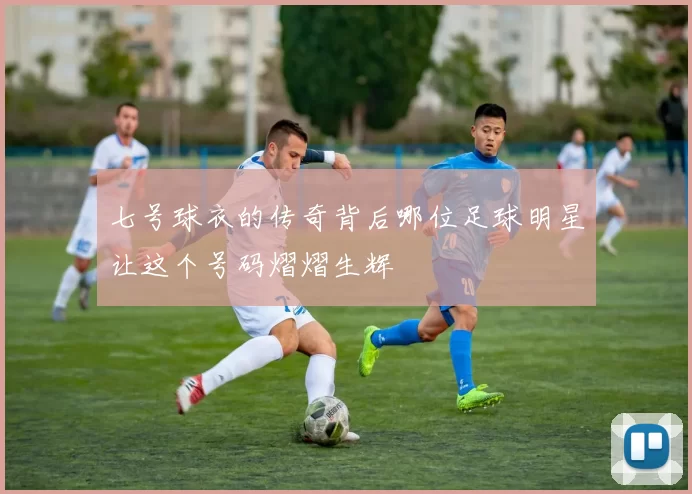 七号球衣的传奇背后哪位足球明星让这个号码熠熠生辉