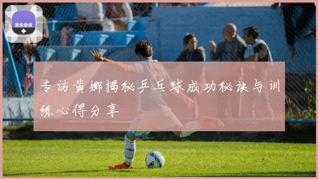 专访黄娜揭秘乒乓球成功秘诀与训练心得分享