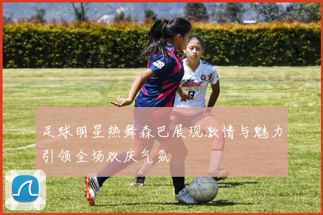 足球明星热舞森巴展现激情与魅力引领全场欢庆气氛