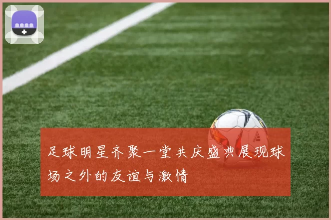 足球明星齐聚一堂共庆盛典展现球场之外的友谊与激情