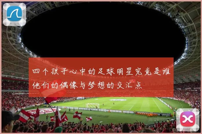四个孩子心中的足球明星究竟是谁他们的偶像与梦想的交汇点