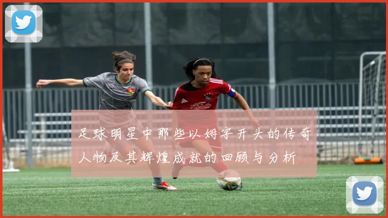 足球明星中那些以姆字开头的传奇人物及其辉煌成就的回顾与分析