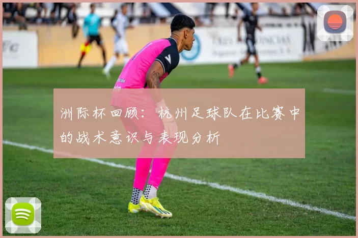 洲际杯回顾：杭州足球队在比赛中的战术意识与表现分析
