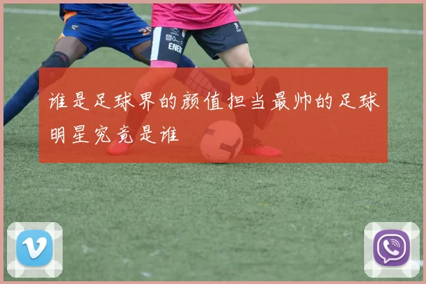 谁是足球界的颜值担当最帅的足球明星究竟是谁