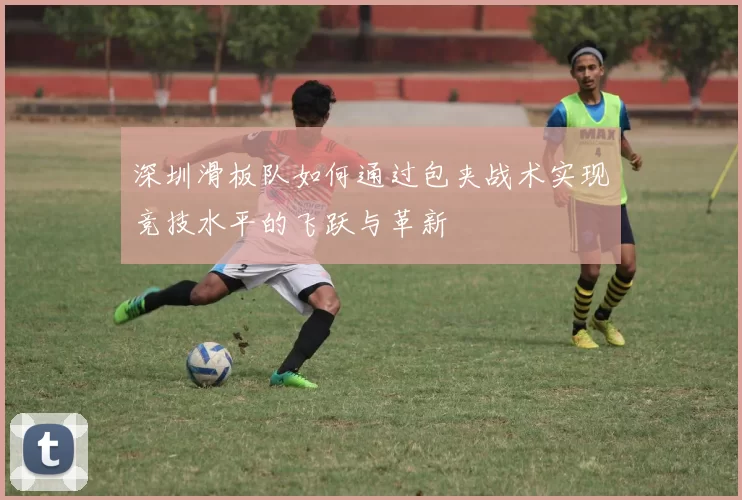 深圳滑板队如何通过包夹战术实现竞技水平的飞跃与革新