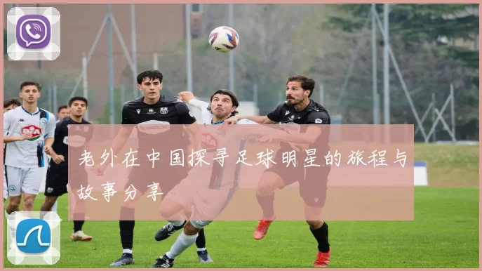 老外在中国探寻足球明星的旅程与故事分享