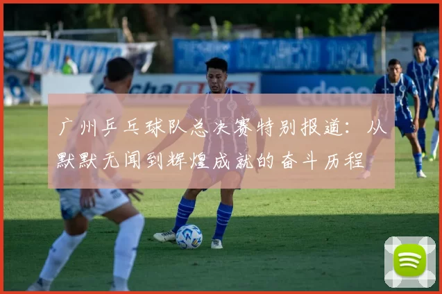 广州乒乓球队总决赛特别报道：从默默无闻到辉煌成就的奋斗历程