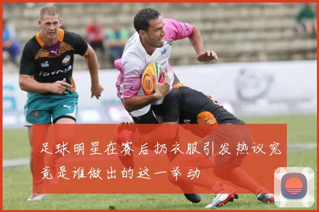足球明星在赛后扔衣服引发热议究竟是谁做出的这一举动