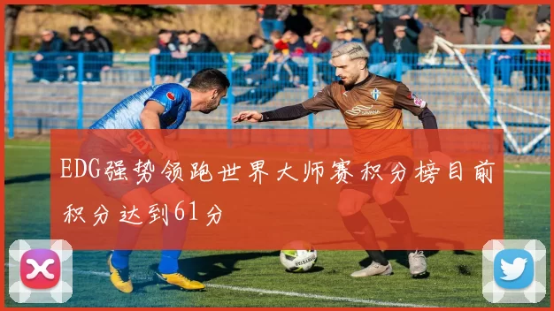 EDG强势领跑世界大师赛积分榜目前积分达到61分
