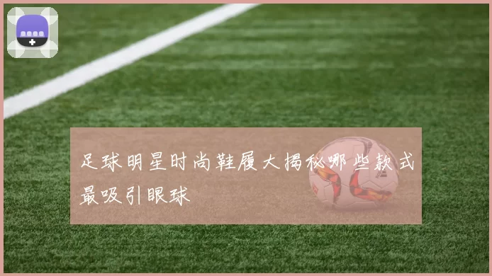 足球明星时尚鞋履大揭秘哪些款式最吸引眼球