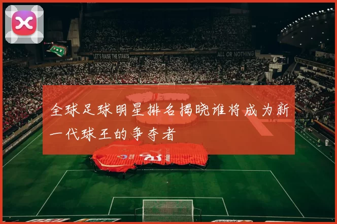 全球足球明星排名揭晓谁将成为新一代球王的争夺者