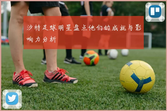 沙特足球明星盘点他们的成就与影响力分析