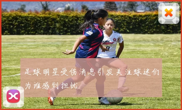 足球明星受伤消息引发关注球迷们为谁感到担忧