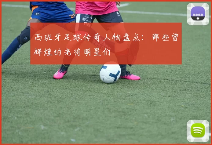 西班牙足球传奇人物盘点：那些曾辉煌的老将明星们
