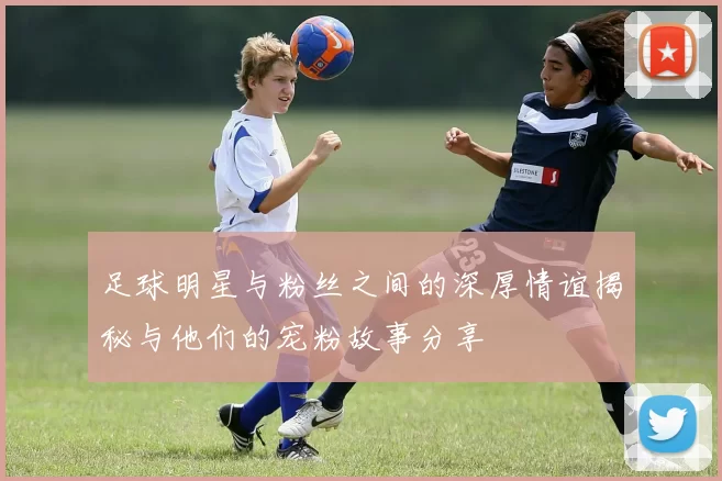 足球明星与粉丝之间的深厚情谊揭秘与他们的宠粉故事分享