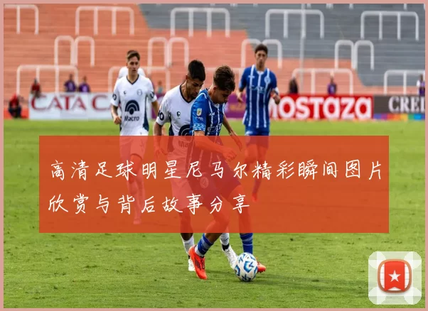 高清足球明星尼马尔精彩瞬间图片欣赏与背后故事分享