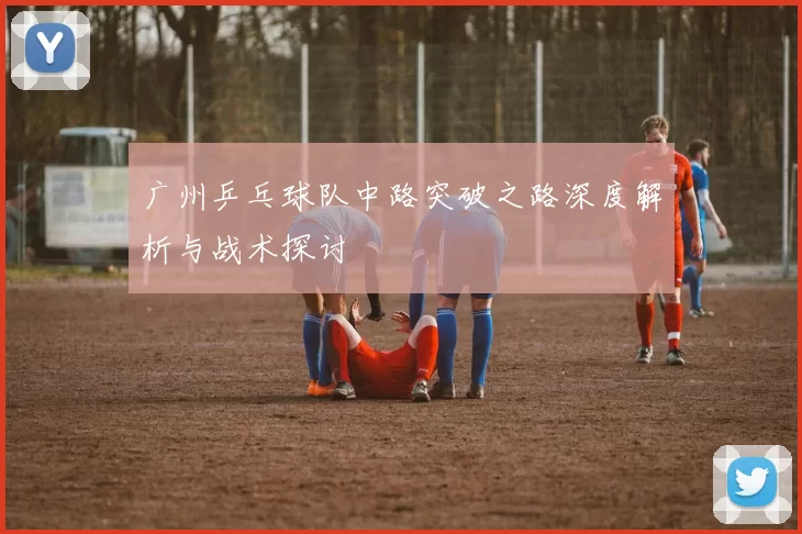 广州乒乓球队中路突破之路深度解析与战术探讨