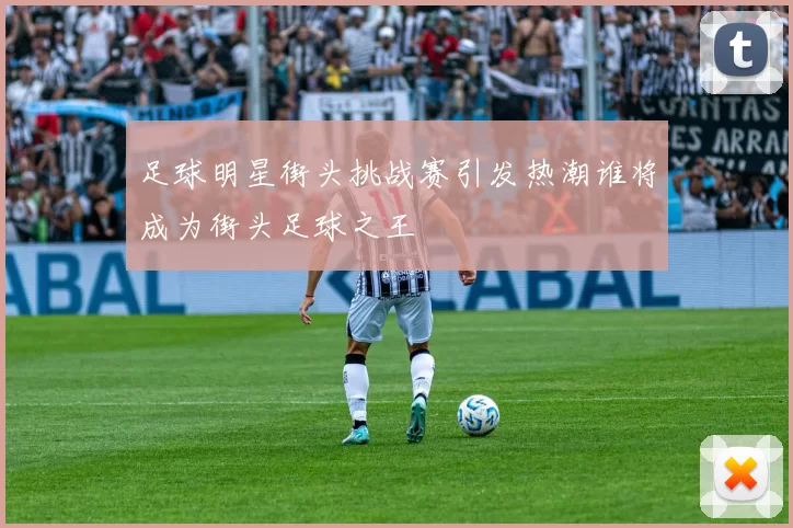 足球明星街头挑战赛引发热潮谁将成为街头足球之王
