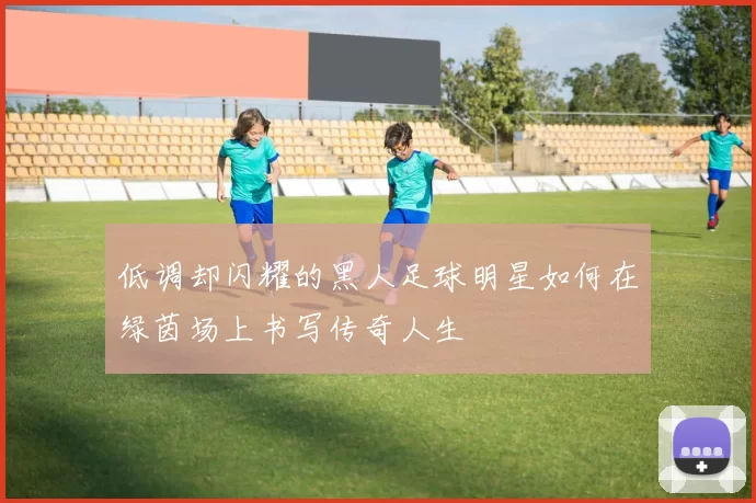 低调却闪耀的黑人足球明星如何在绿茵场上书写传奇人生