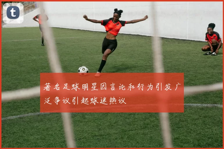 著名足球明星因言论和行为引发广泛争议引起球迷热议