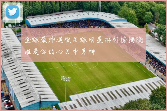 全球最帅退役足球明星排行榜揭晓谁是你的心目中男神