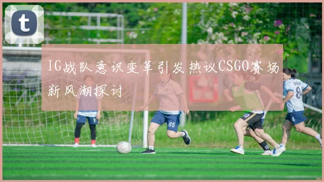 IG战队意识变革引发热议CSGO赛场新风潮探讨