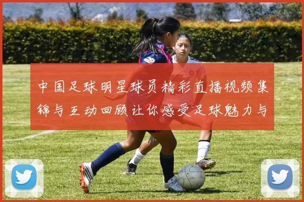 中国足球明星球员精彩直播视频集锦与互动回顾让你感受足球魅力与激情