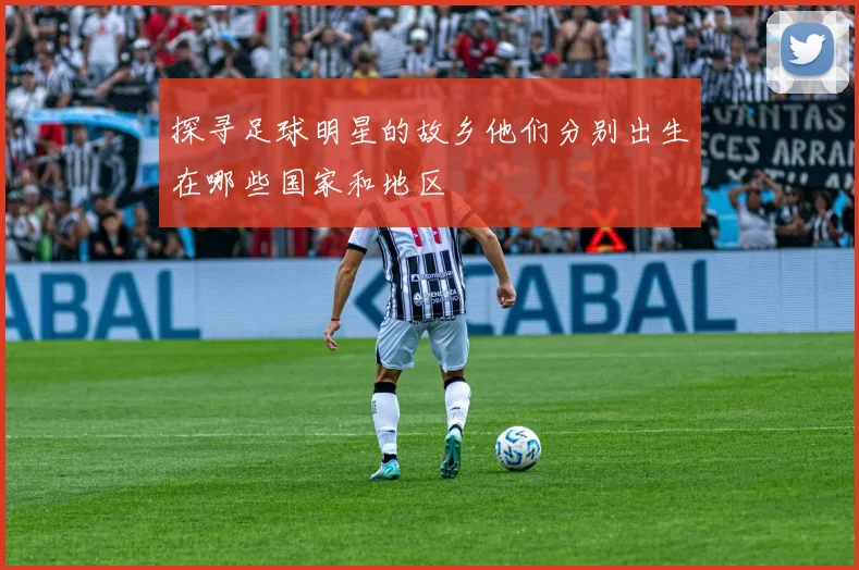 探寻足球明星的故乡他们分别出生在哪些国家和地区
