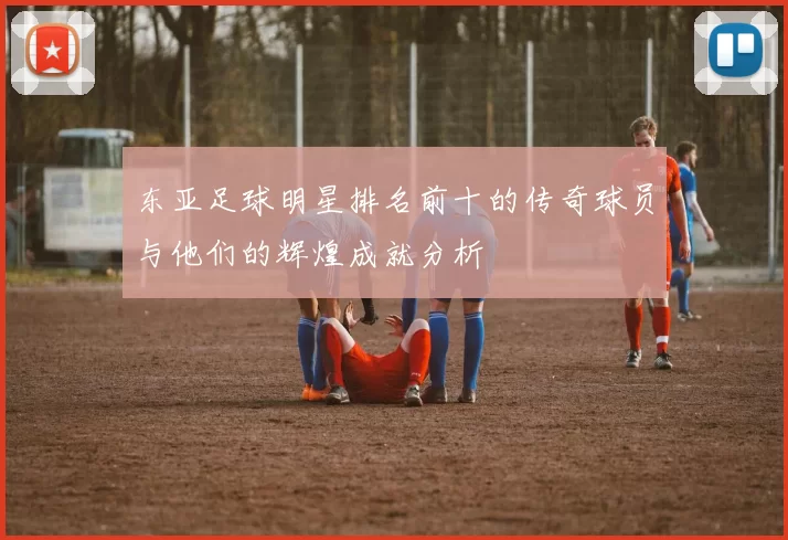 东亚足球明星排名前十的传奇球员与他们的辉煌成就分析