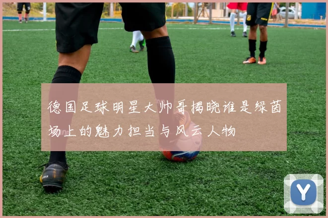 德国足球明星大帅哥揭晓谁是绿茵场上的魅力担当与风云人物