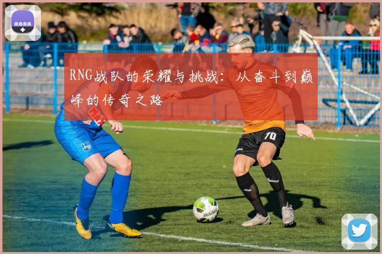 RNG战队的荣耀与挑战：从奋斗到巅峰的传奇之路