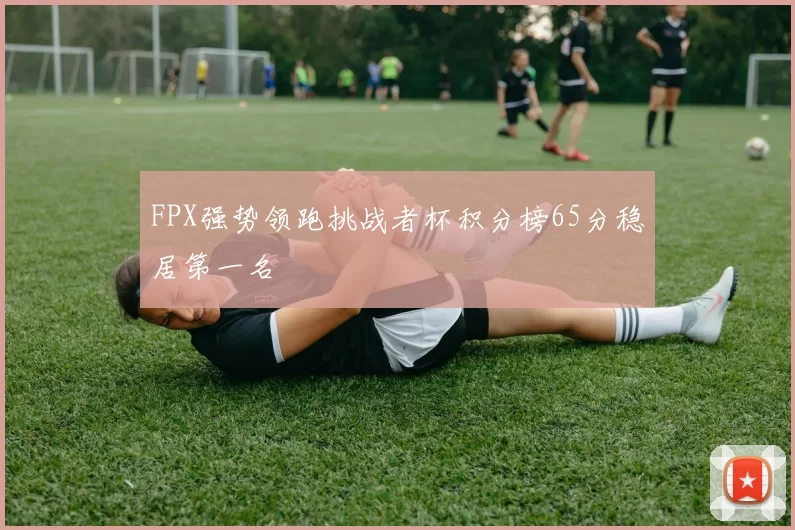 FPX强势领跑挑战者杯积分榜65分稳居第一名