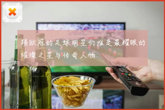 踢欧冠的足球明星们谁是最耀眼的璀璨之星与传奇人物