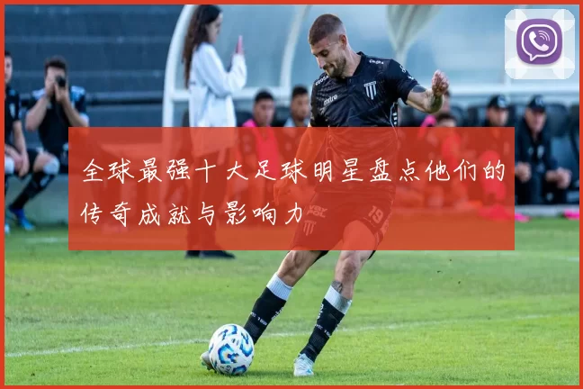 全球最强十大足球明星盘点他们的传奇成就与影响力