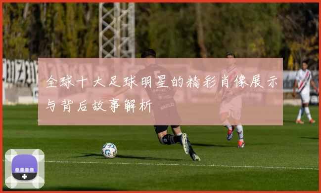 全球十大足球明星的精彩肖像展示与背后故事解析