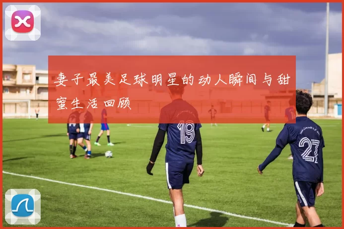妻子最美足球明星的动人瞬间与甜蜜生活回顾