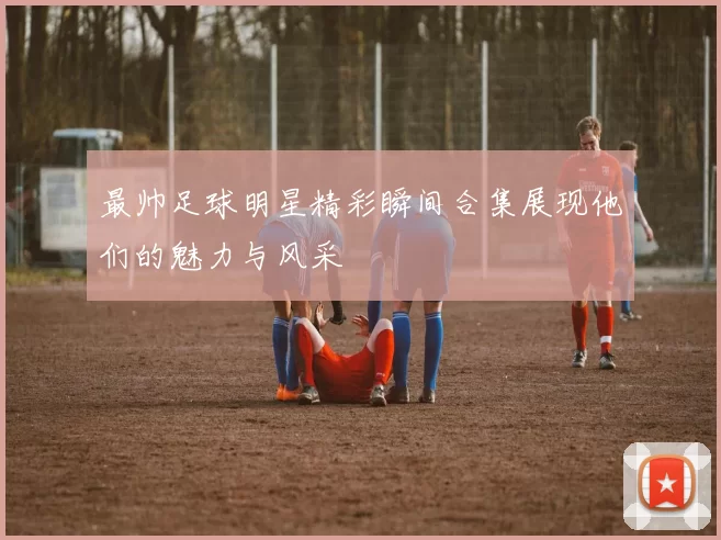 最帅足球明星精彩瞬间合集展现他们的魅力与风采