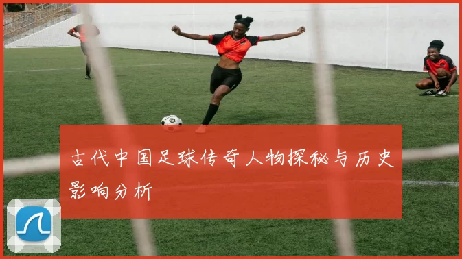 古代中国足球传奇人物探秘与历史影响分析