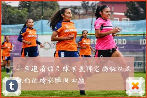 斗鱼邀请的足球明星阵容揭秘以及他们的精彩瞬间回顾
