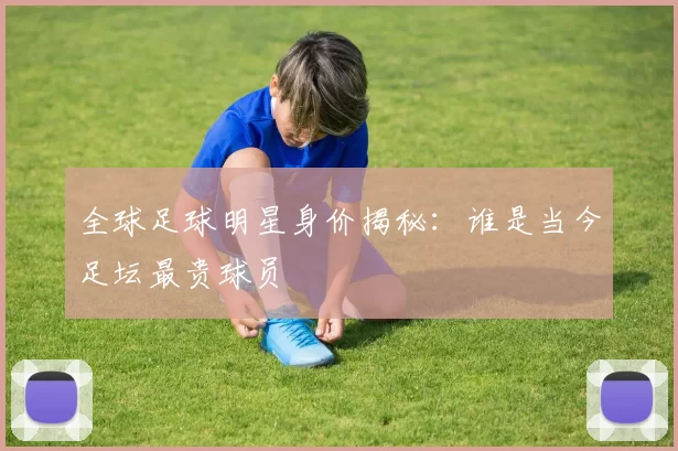全球足球明星身价揭秘：谁是当今足坛最贵球员