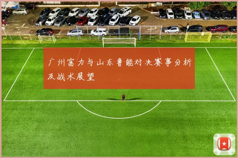 广州富力与山东鲁能对决赛事分析及战术展望