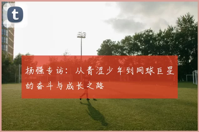 杨强专访：从青涩少年到网球巨星的奋斗与成长之路