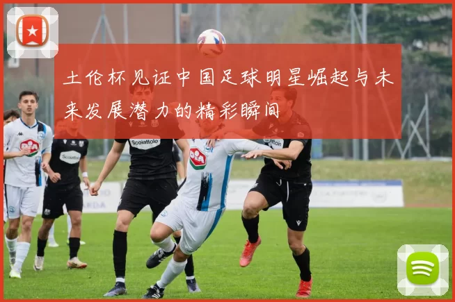 土伦杯见证中国足球明星崛起与未来发展潜力的精彩瞬间