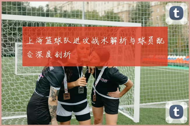 上海篮球队进攻战术解析与球员配合深度剖析