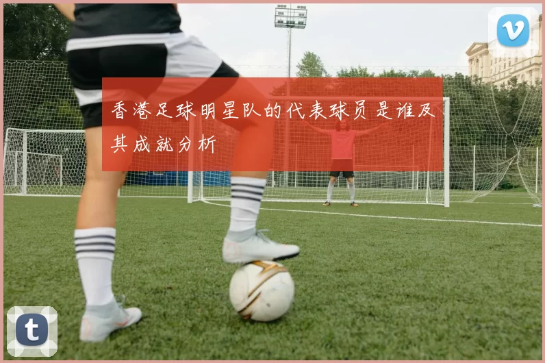 香港足球明星队的代表球员是谁及其成就分析